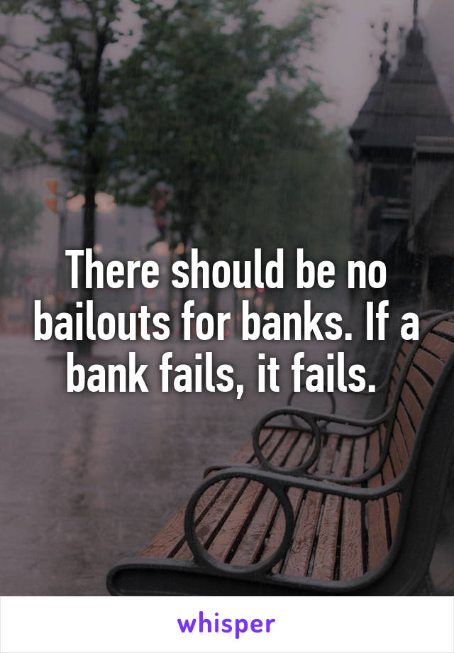 There should be no bailouts for banks. If a bank fails, it fails. 