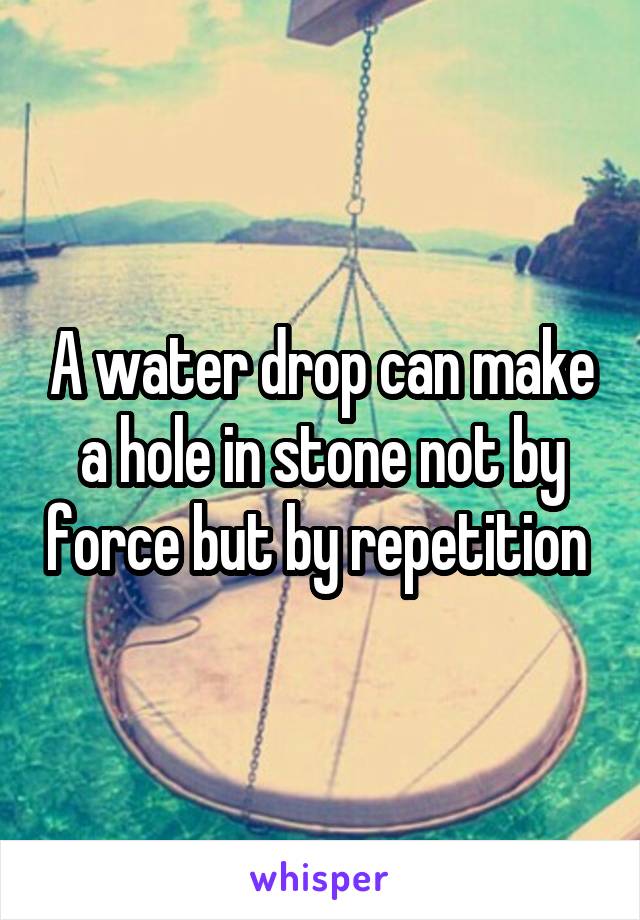 A water drop can make a hole in stone not by force but by repetition 