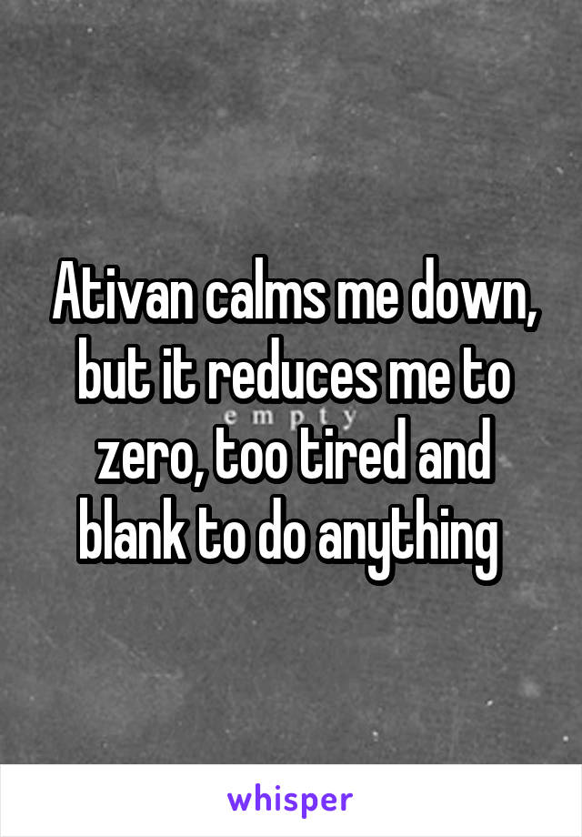 Ativan calms me down, but it reduces me to zero, too tired and blank to do anything 