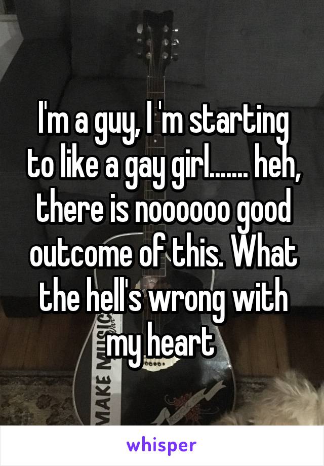 I'm a guy, I 'm starting to like a gay girl....... heh, there is noooooo good outcome of this. What the hell's wrong with my heart 