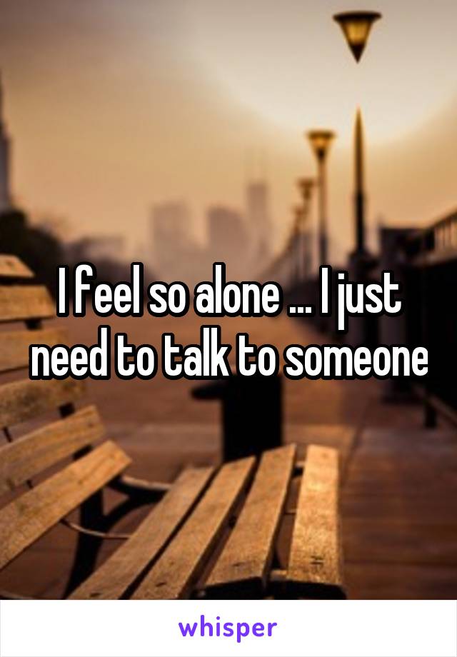 I feel so alone ... I just need to talk to someone