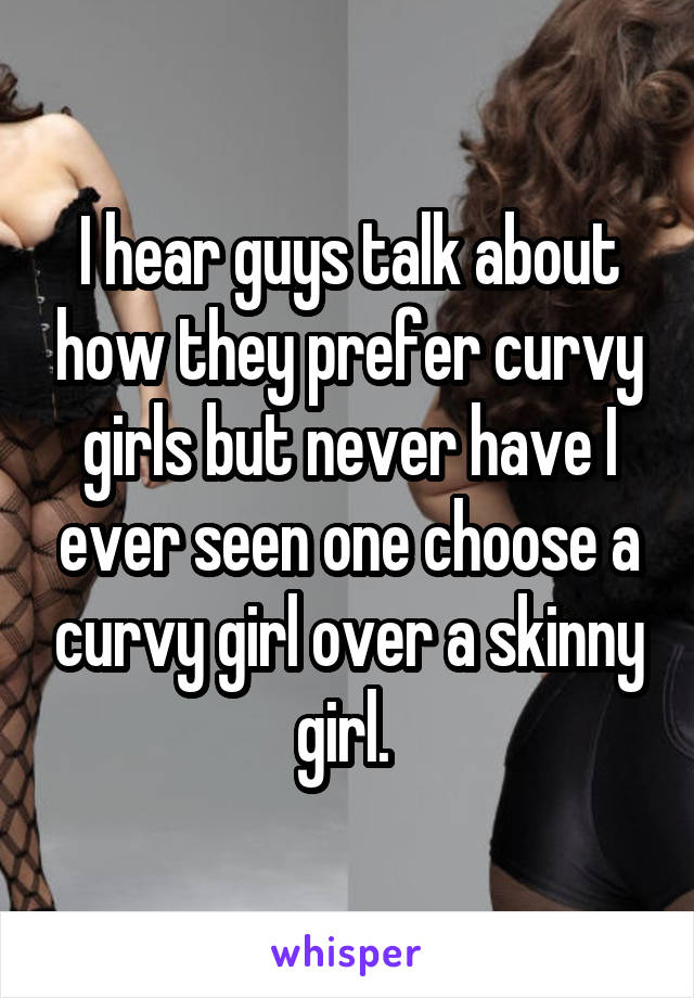 I hear guys talk about how they prefer curvy girls but never have I ever seen one choose a curvy girl over a skinny girl. 