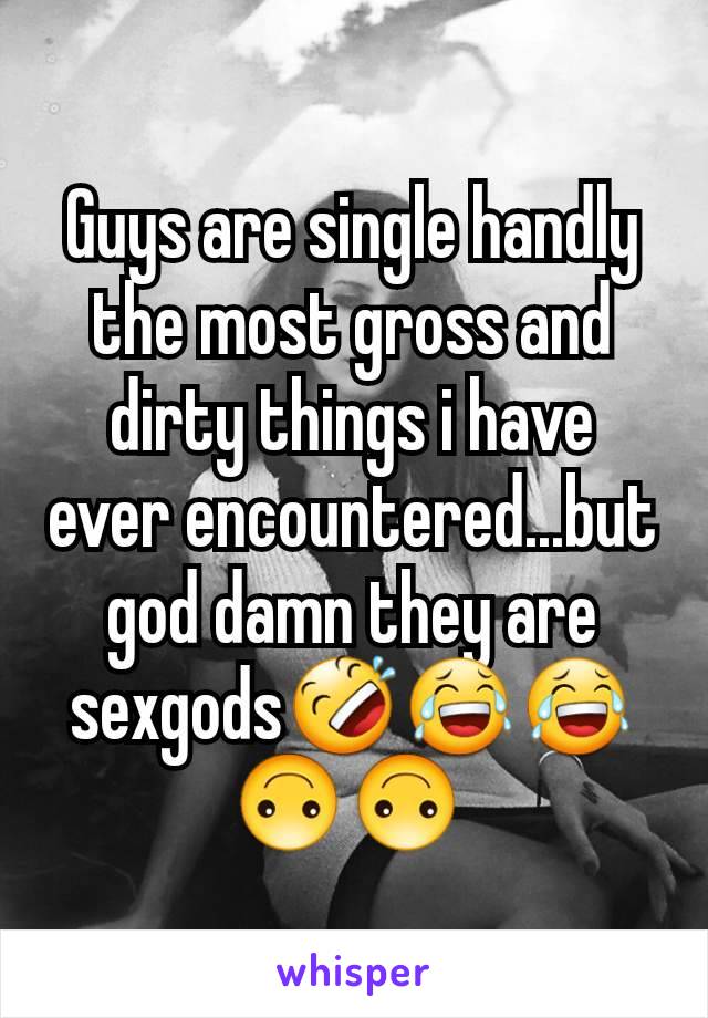 Guys are single handly the most gross and dirty things i have ever encountered...but god damn they are sexgods🤣😂😂🙃🙃 