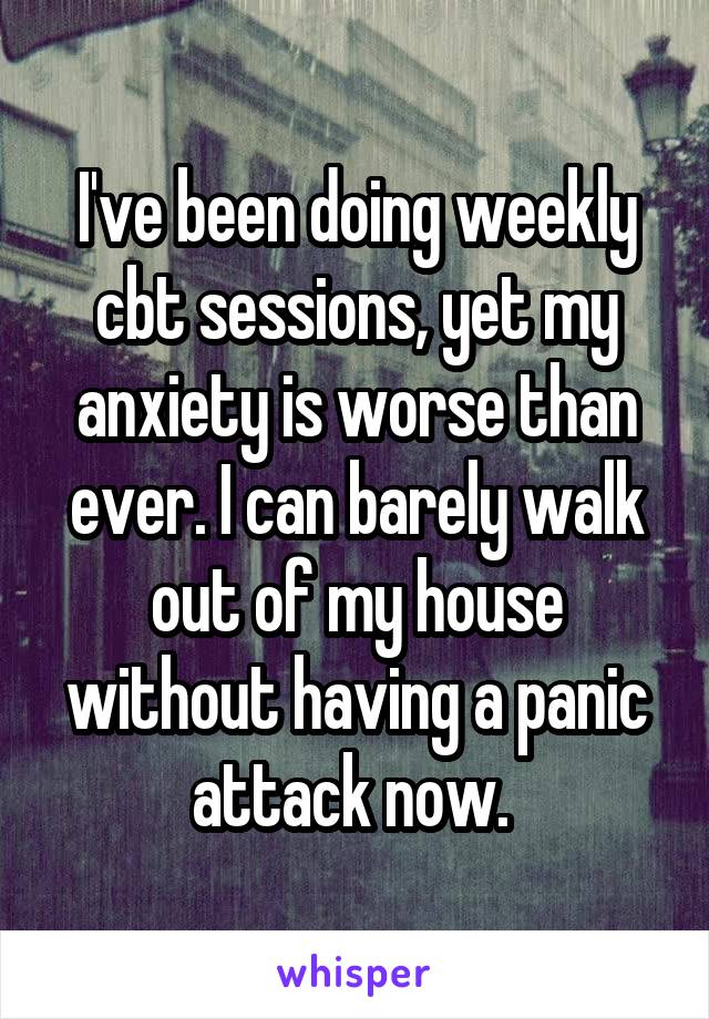 I've been doing weekly cbt sessions, yet my anxiety is worse than ever. I can barely walk out of my house without having a panic attack now. 