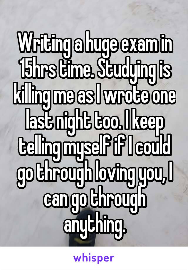 Writing a huge exam in 15hrs time. Studying is killing me as I wrote one last night too. I keep telling myself if I could go through loving you, I can go through anything.