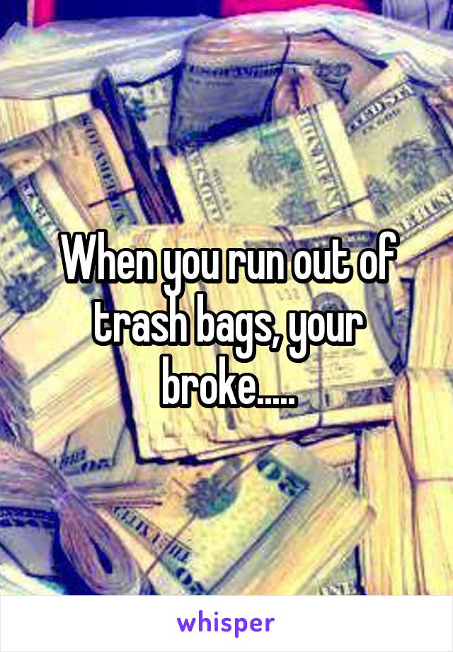 When you run out of trash bags, your broke.....