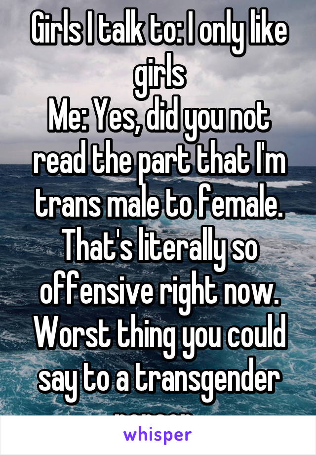 Girls I talk to: I only like girls
Me: Yes, did you not read the part that I'm trans male to female. That's literally so offensive right now. Worst thing you could say to a transgender person. 