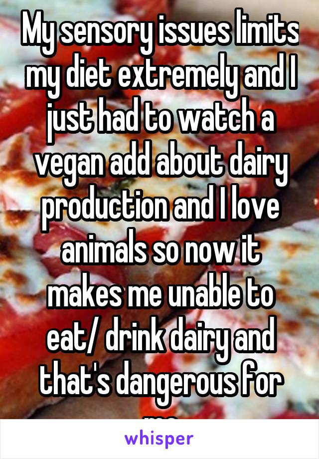 My sensory issues limits my diet extremely and I just had to watch a vegan add about dairy production and I love animals so now it makes me unable to eat/ drink dairy and that's dangerous for me