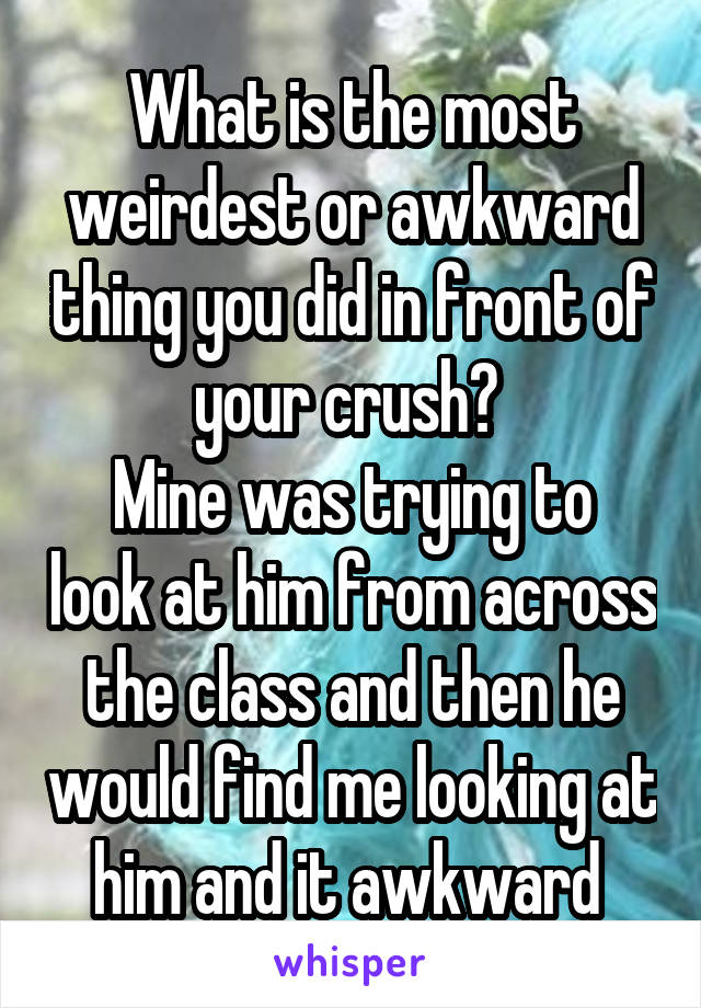 What is the most weirdest or awkward thing you did in front of your crush? 
Mine was trying to look at him from across the class and then he would find me looking at him and it awkward 