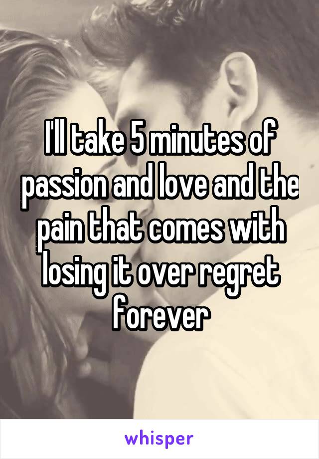 I'll take 5 minutes of passion and love and the pain that comes with losing it over regret forever