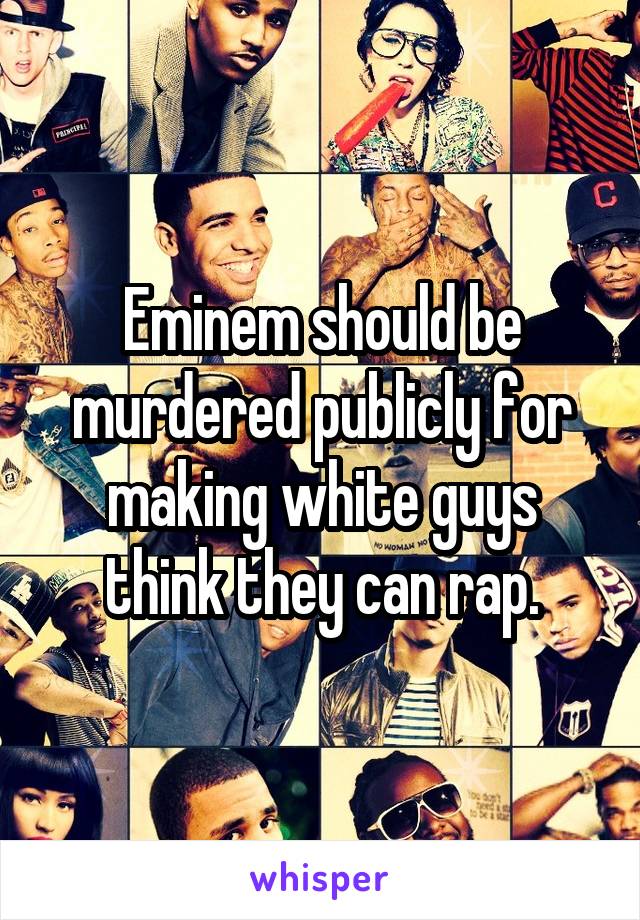 Eminem should be murdered publicly for making white guys think they can rap.