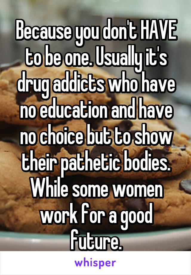 Because you don't HAVE to be one. Usually it's drug addicts who have no education and have no choice but to show their pathetic bodies. While some women work for a good future.