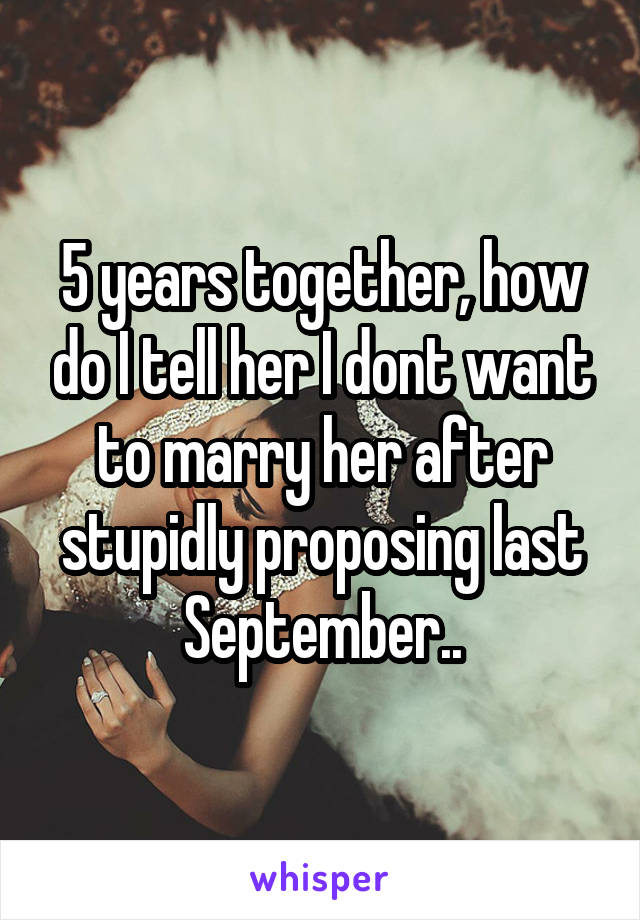 5 years together, how do I tell her I dont want to marry her after stupidly proposing last September..