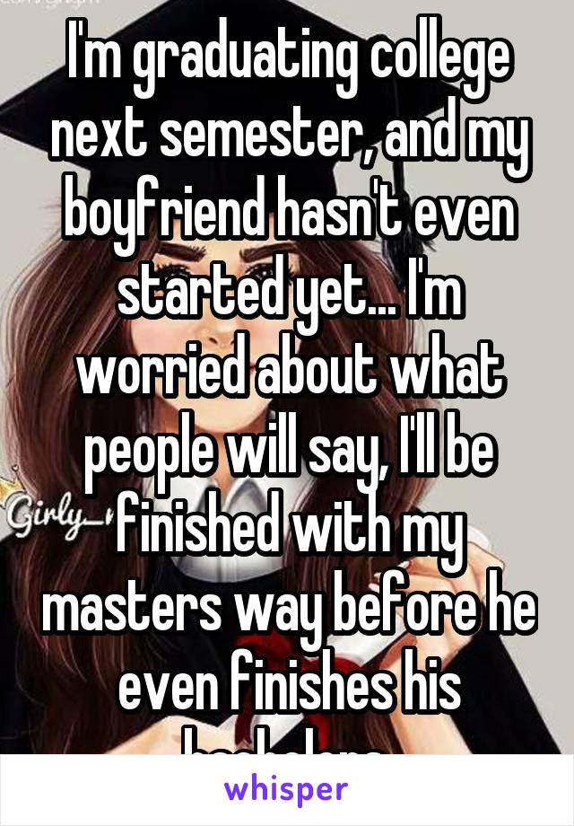 I'm graduating college next semester, and my boyfriend hasn't even started yet... I'm worried about what people will say, I'll be finished with my masters way before he even finishes his bachelors.