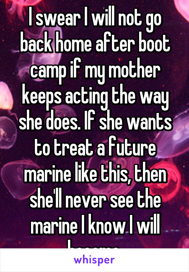 I swear I will not go back home after boot camp if my mother keeps acting the way she does. If she wants to treat a future marine like this, then she'll never see the marine I know I will become.