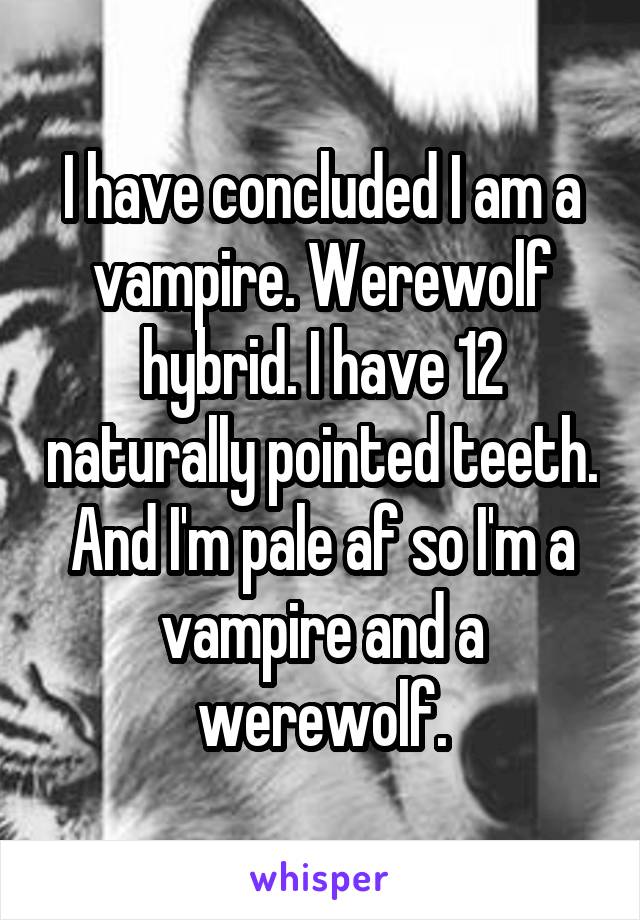 I have concluded I am a vampire. Werewolf hybrid. I have 12 naturally pointed teeth. And I'm pale af so I'm a vampire and a werewolf.