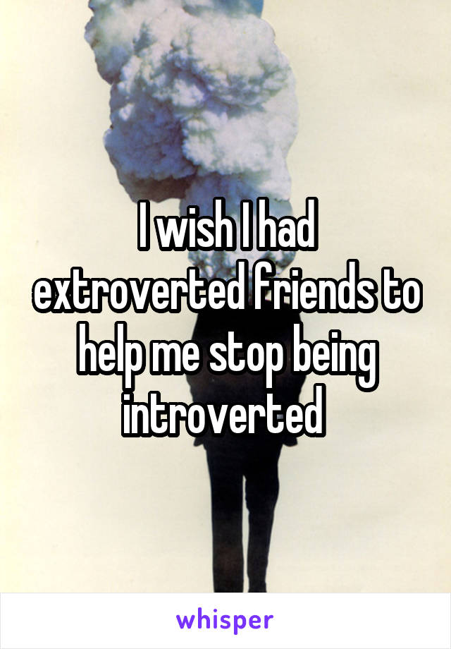 I wish I had extroverted friends to help me stop being introverted 