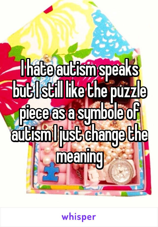 I hate autism speaks but I still like the puzzle piece as a symbole of autism I just change the meaning