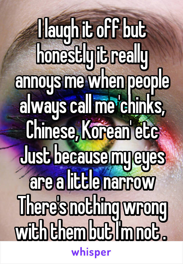 I laugh it off but honestly it really annoys me when people always call me 'chinks, Chinese, Korean' etc
Just because my eyes are a little narrow
There's nothing wrong with them but I'm not . 