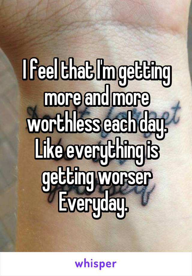 I feel that I'm getting more and more worthless each day. Like everything is getting worser Everyday.  