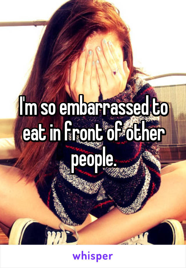 I'm so embarrassed to eat in front of other people.