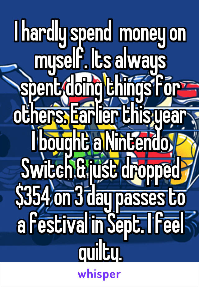 I hardly spend  money on myself. Its always spent doing things for others. Earlier this year I bought a Nintendo Switch & just dropped $354 on 3 day passes to a festival in Sept. I feel guilty.