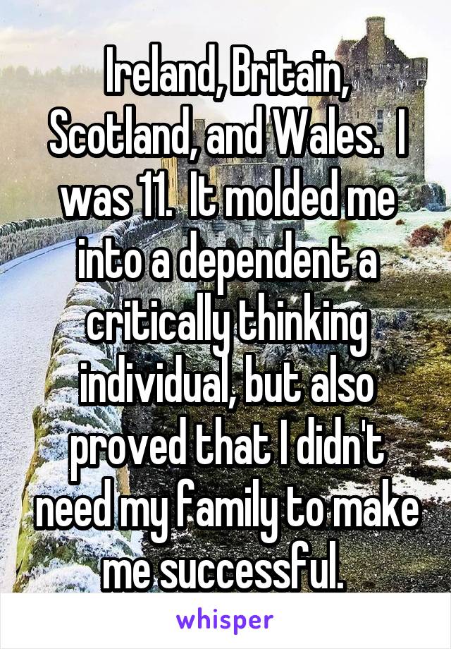 Ireland, Britain, Scotland, and Wales.  I was 11.  It molded me into a dependent a critically thinking individual, but also proved that I didn't need my family to make me successful. 