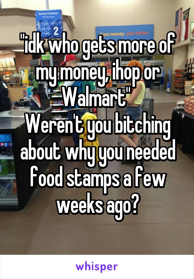 "idk who gets more of my money, ihop or Walmart" 
Weren't you bitching about why you needed food stamps a few weeks ago?
