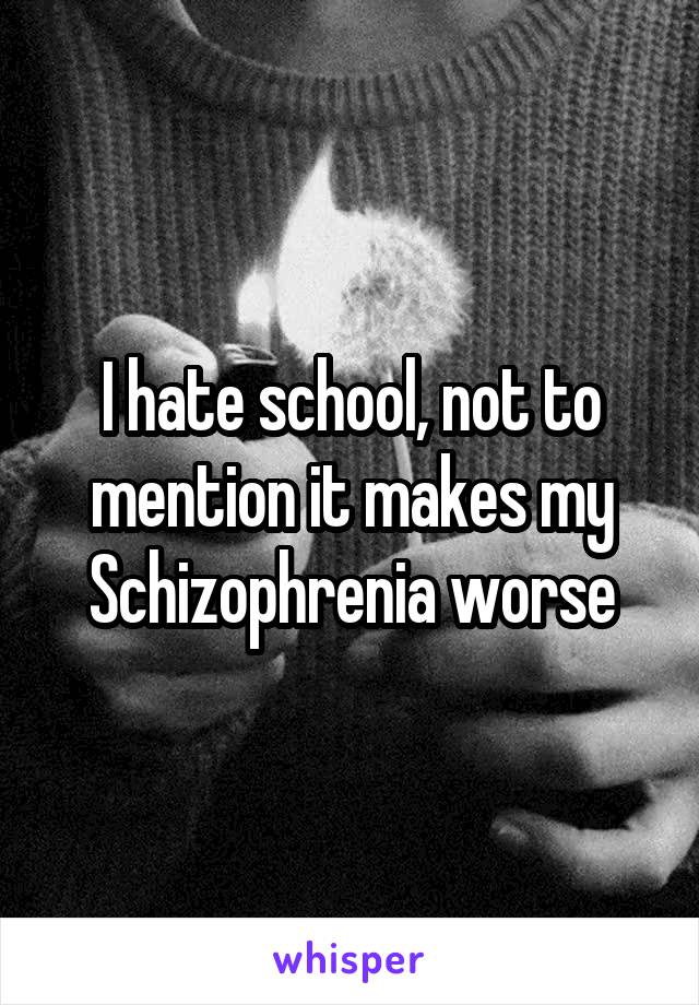 I hate school, not to mention it makes my Schizophrenia worse