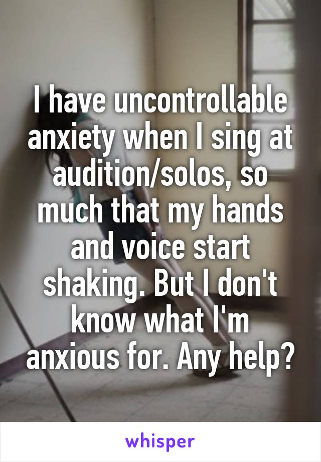 I have uncontrollable anxiety when I sing at audition/solos, so much that my hands and voice start shaking. But I don't know what I'm anxious for. Any help?