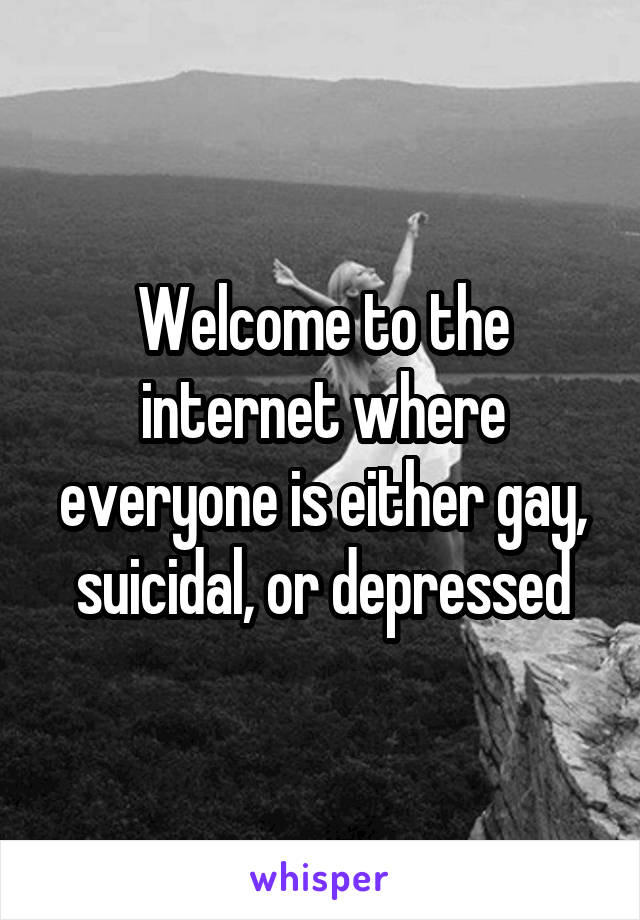 Welcome to the internet where everyone is either gay, suicidal, or depressed