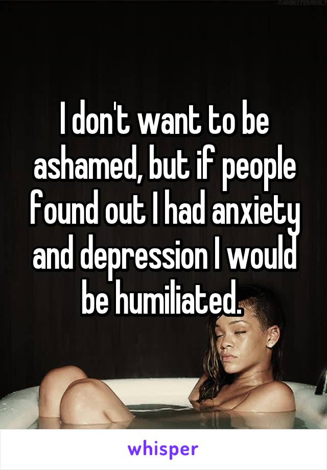 I don't want to be ashamed, but if people found out I had anxiety and depression I would be humiliated. 
 