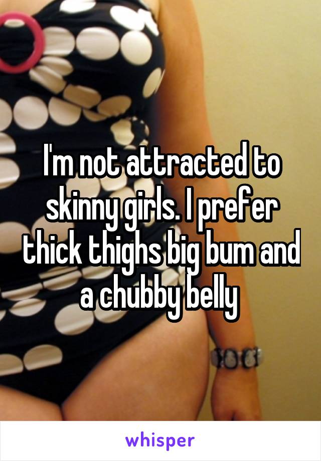 I'm not attracted to skinny girls. I prefer thick thighs big bum and a chubby belly 