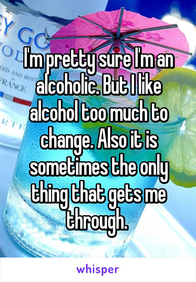 I'm pretty sure I'm an alcoholic. But I like alcohol too much to change. Also it is sometimes the only thing that gets me through. 