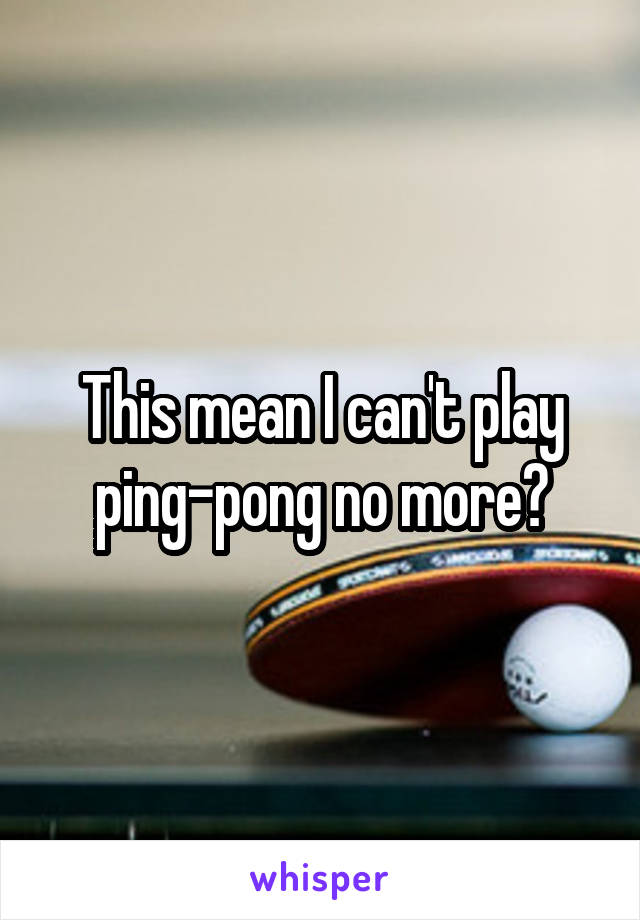 This mean I can't play ping-pong no more?