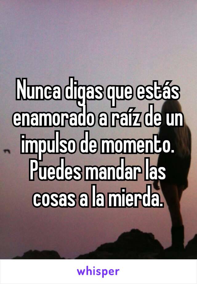 Nunca digas que estás enamorado a raíz de un impulso de momento.
Puedes mandar las cosas a la mierda.