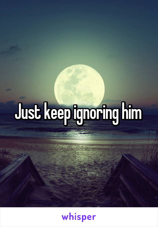 Just keep ignoring him 