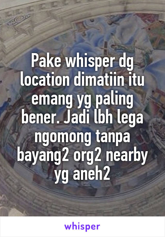 Pake whisper dg location dimatiin itu emang yg paling bener. Jadi lbh lega ngomong tanpa bayang2 org2 nearby yg aneh2