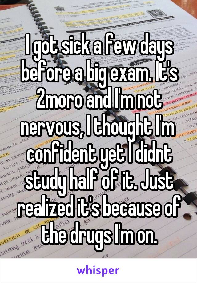 I got sick a few days before a big exam. It's 2moro and I'm not nervous, I thought I'm  confident yet I didnt study half of it. Just realized it's because of the drugs I'm on.