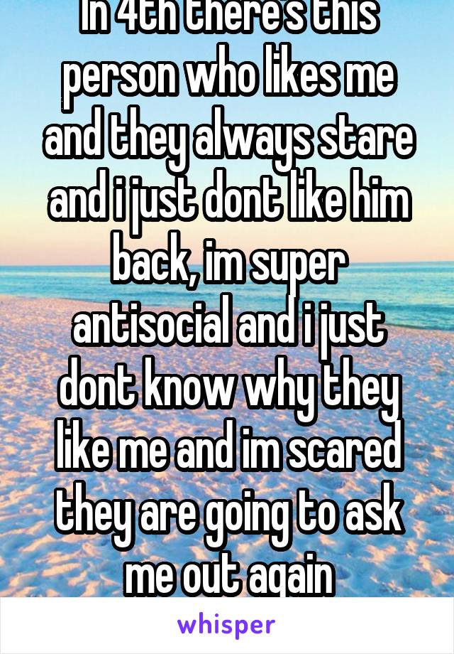 In 4th there's this person who likes me and they always stare and i just dont like him back, im super antisocial and i just dont know why they like me and im scared they are going to ask me out again
