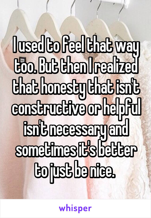 I used to feel that way too. But then I realized that honesty that isn't constructive or helpful isn't necessary and sometimes it's better to just be nice. 