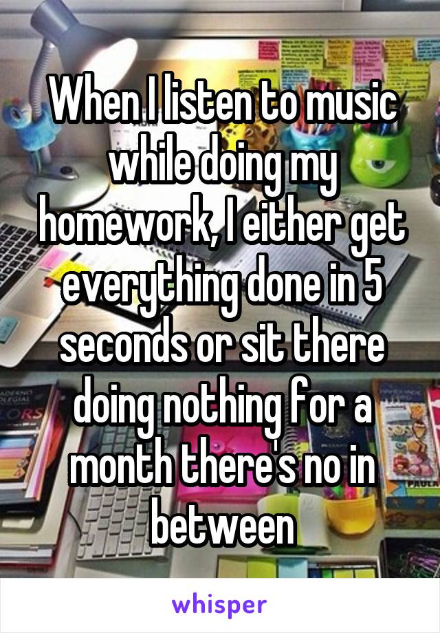 When I listen to music while doing my homework, I either get everything done in 5 seconds or sit there doing nothing for a month there's no in between