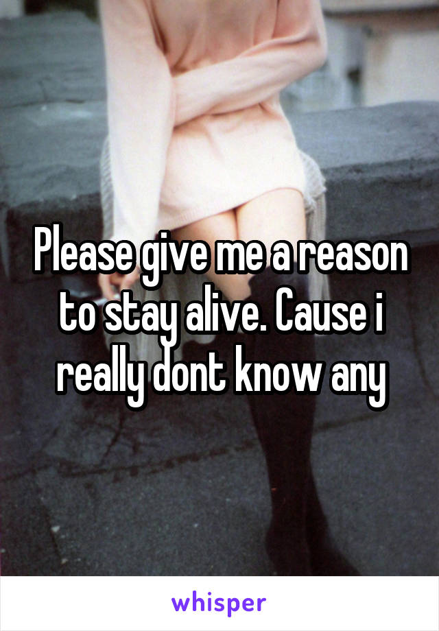 Please give me a reason to stay alive. Cause i really dont know any