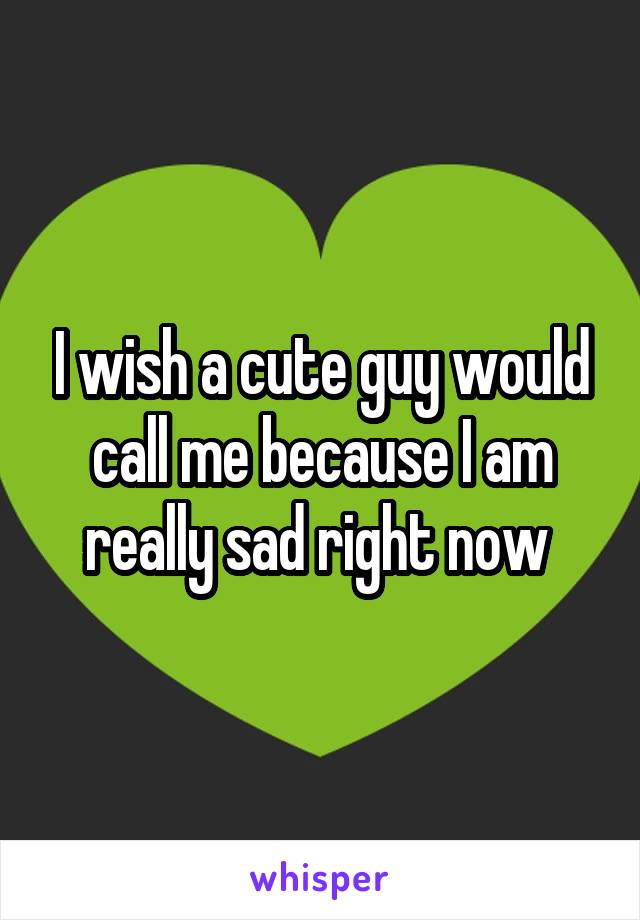 I wish a cute guy would call me because I am really sad right now 