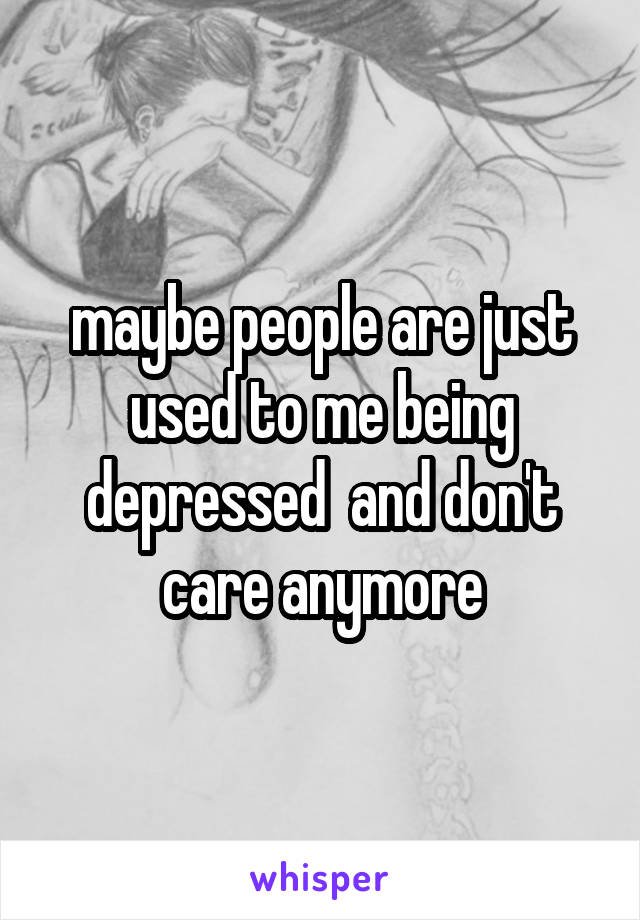 maybe people are just used to me being depressed  and don't care anymore