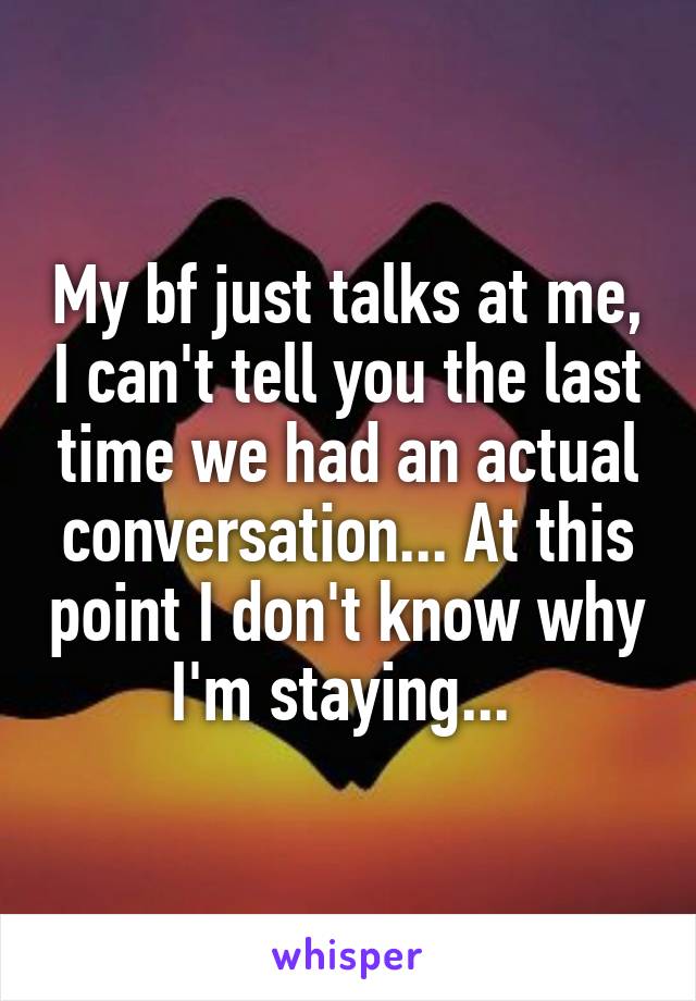 My bf just talks at me, I can't tell you the last time we had an actual conversation... At this point I don't know why I'm staying... 