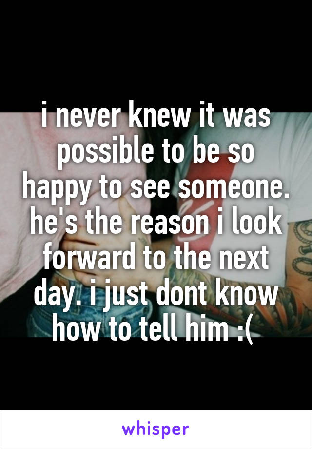 i never knew it was possible to be so happy to see someone. he's the reason i look forward to the next day. i just dont know how to tell him :( 