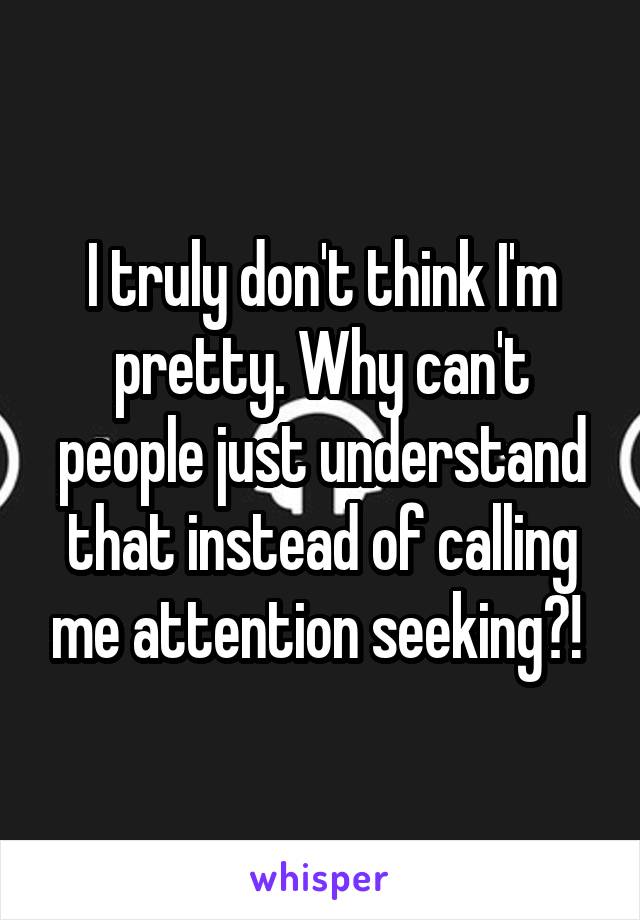 I truly don't think I'm pretty. Why can't people just understand that instead of calling me attention seeking?! 