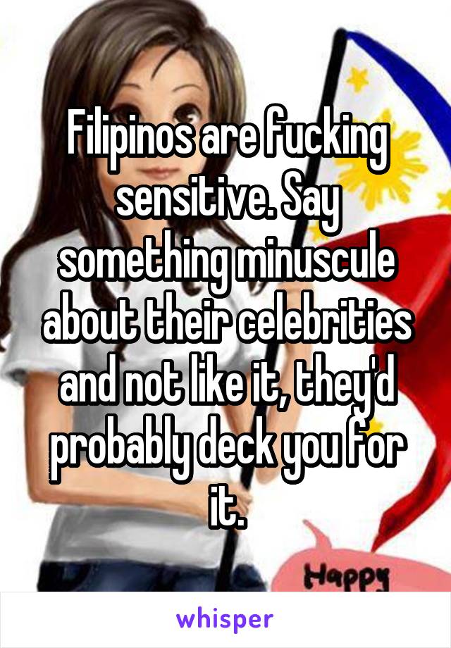 Filipinos are fucking sensitive. Say something minuscule about their celebrities and not like it, they'd probably deck you for it.