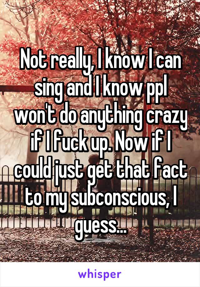 Not really, I know I can sing and I know ppl won't do anything crazy if I fuck up. Now if I could just get that fact to my subconscious, I guess...